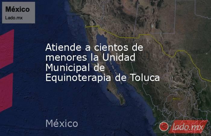 Atiende a cientos de menores la Unidad Municipal de Equinoterapia de Toluca. Noticias en tiempo real