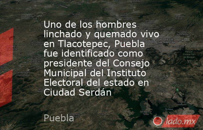 Uno de los hombres linchado y quemado vivo en Tlacotepec, Puebla fue identificado como presidente del Consejo Municipal del Instituto Electoral del estado en Ciudad Serdán. Noticias en tiempo real