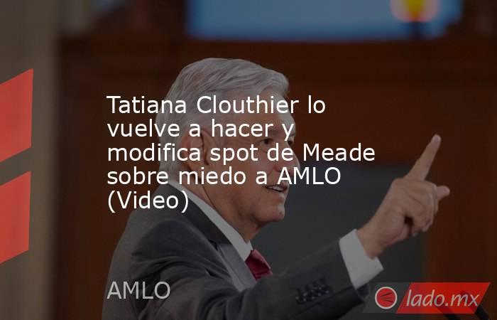 Tatiana Clouthier lo vuelve a hacer y modifica spot de Meade sobre miedo a AMLO (Video). Noticias en tiempo real