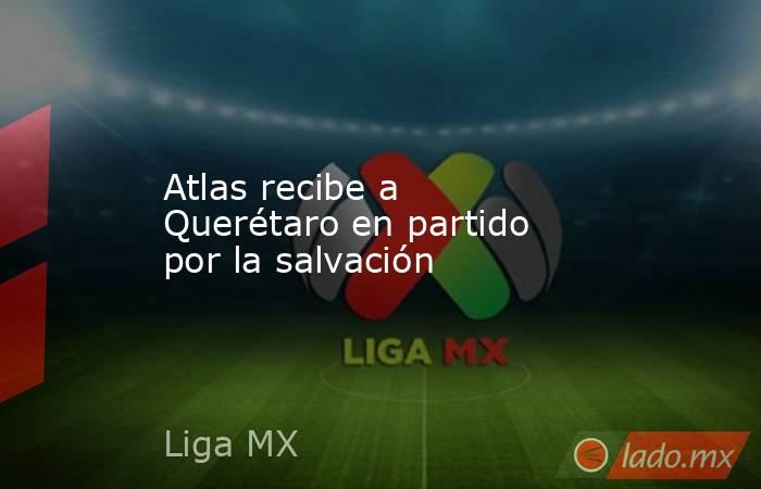 Atlas recibe a Querétaro en partido por la salvación. Noticias en tiempo real