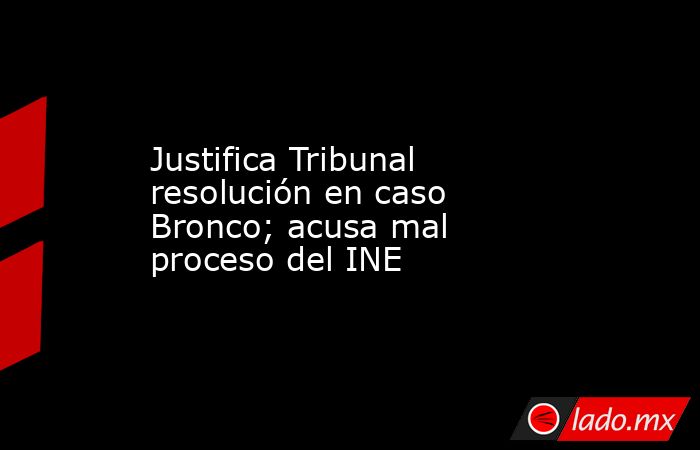 Justifica Tribunal resolución en caso Bronco; acusa mal proceso del INE. Noticias en tiempo real