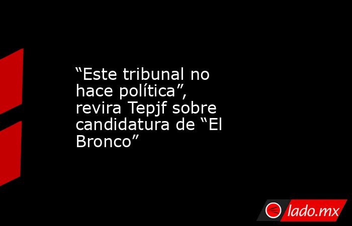 “Este tribunal no hace política”, revira Tepjf sobre candidatura de “El Bronco”. Noticias en tiempo real