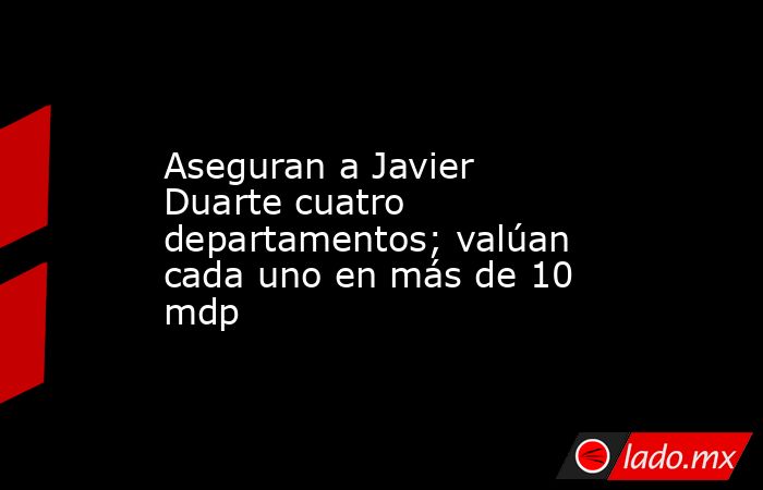 Aseguran a Javier Duarte cuatro departamentos; valúan cada uno en más de 10 mdp. Noticias en tiempo real