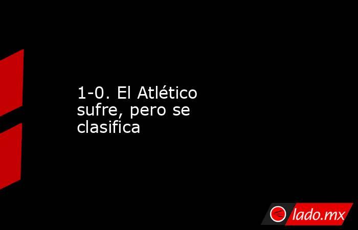 1-0. El Atlético sufre, pero se clasifica. Noticias en tiempo real