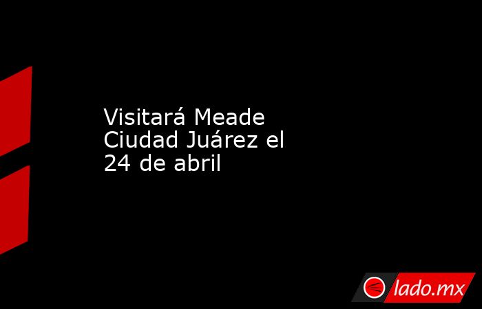Visitará Meade Ciudad Juárez el 24 de abril. Noticias en tiempo real