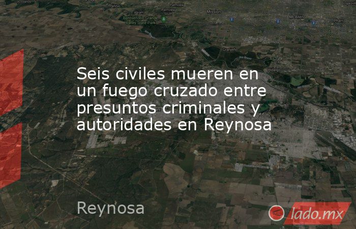 Seis civiles mueren en un fuego cruzado entre presuntos criminales y autoridades en Reynosa. Noticias en tiempo real