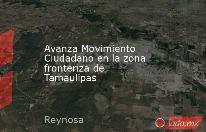 Avanza Movimiento Ciudadano en la zona fronteriza de Tamaulipas. Noticias en tiempo real