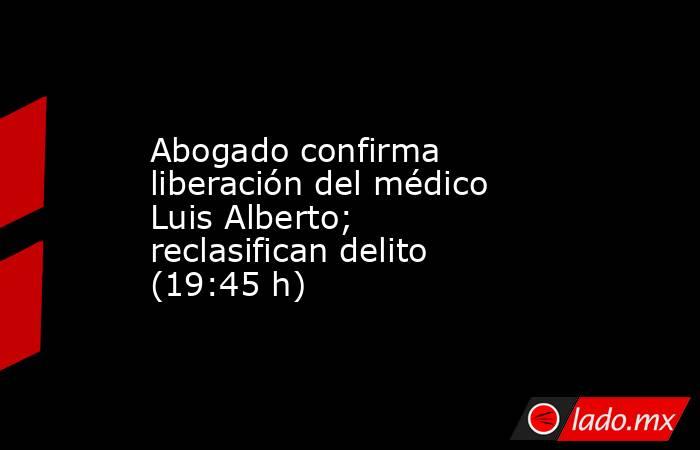 Abogado confirma liberación del médico Luis Alberto; reclasifican delito (19:45 h). Noticias en tiempo real