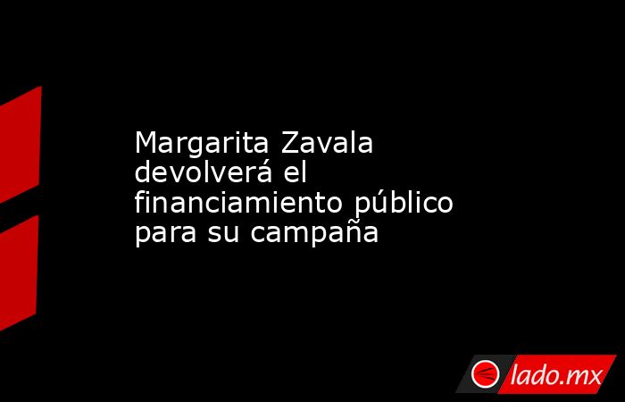 Margarita Zavala devolverá el financiamiento público para su campaña. Noticias en tiempo real