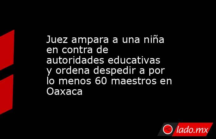 Juez ampara a una niña en contra de autoridades educativas y ordena despedir a por lo menos 60 maestros en Oaxaca. Noticias en tiempo real