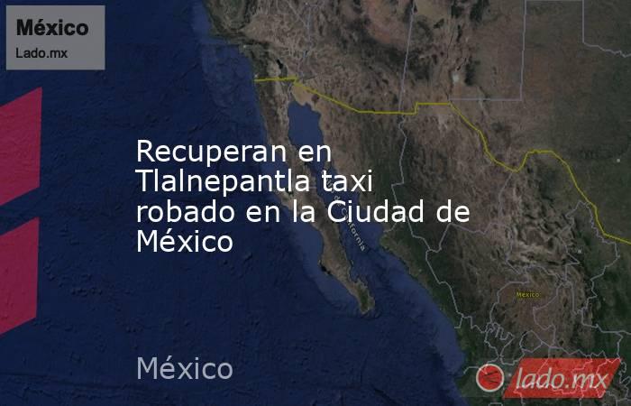 Recuperan en Tlalnepantla taxi robado en la Ciudad de México. Noticias en tiempo real