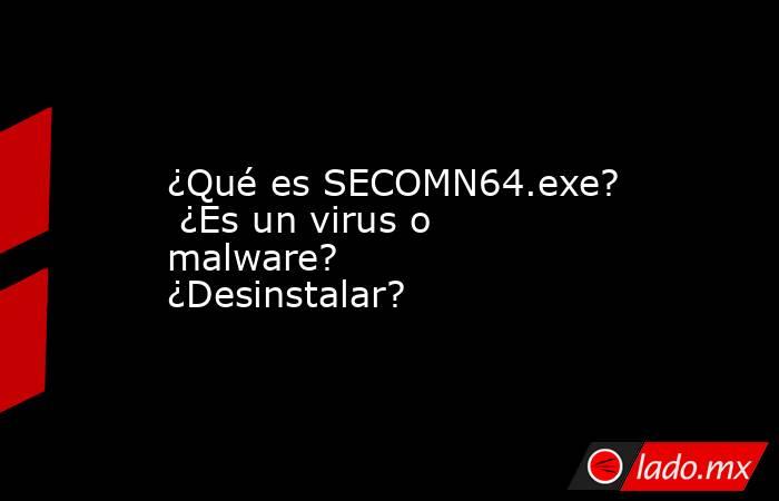 ¿Qué es SECOMN64.exe?  ¿Es un virus o malware?  ¿Desinstalar?. Noticias en tiempo real