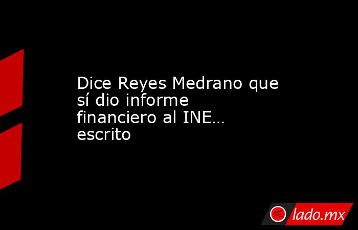 Dice Reyes Medrano que sí dio informe financiero al INE… escrito. Noticias en tiempo real