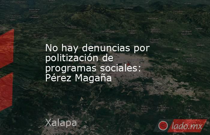 No hay denuncias por politización de programas sociales: Pérez Magaña. Noticias en tiempo real