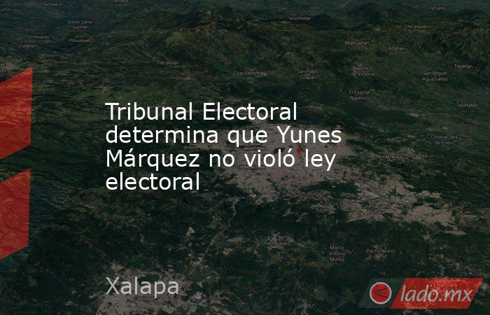 Tribunal Electoral determina que Yunes Márquez no violó ley electoral. Noticias en tiempo real