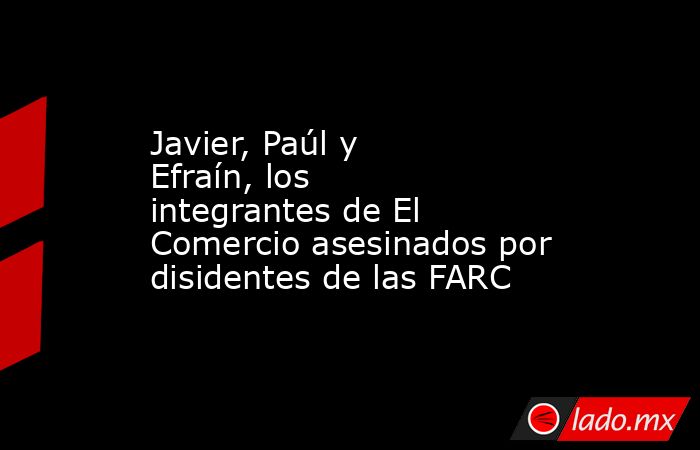 Javier, Paúl y Efraín, los integrantes de El Comercio asesinados por disidentes de las FARC. Noticias en tiempo real