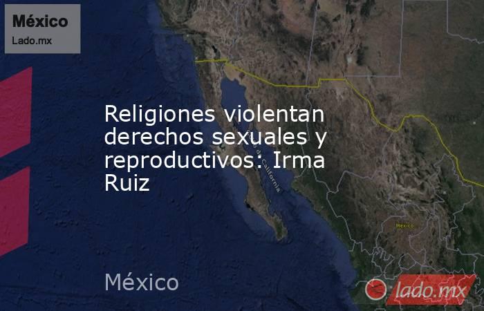 Religiones violentan derechos sexuales y reproductivos: Irma Ruiz. Noticias en tiempo real