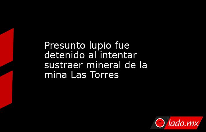 Presunto lupio fue detenido al intentar sustraer mineral de la mina Las Torres. Noticias en tiempo real