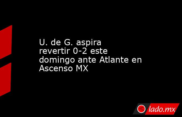 U. de G. aspira revertir 0-2 este domingo ante Atlante en Ascenso MX. Noticias en tiempo real