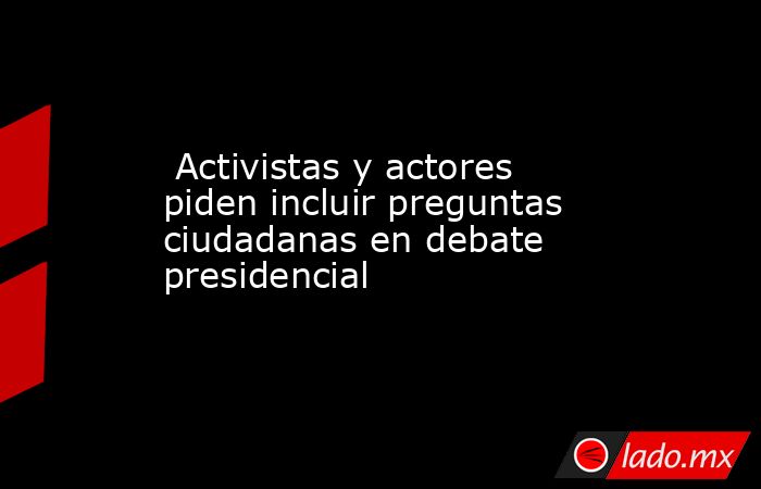  Activistas y actores piden incluir preguntas ciudadanas en debate presidencial. Noticias en tiempo real