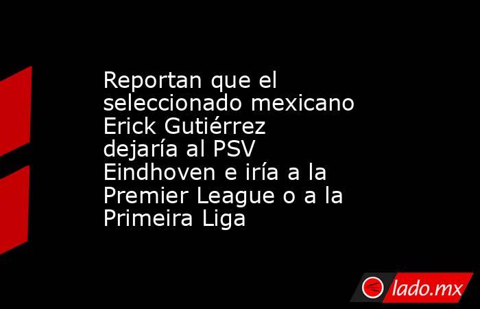 Reportan que el seleccionado mexicano Erick Gutiérrez dejaría al PSV Eindhoven e iría a la Premier League o a la Primeira Liga. Noticias en tiempo real