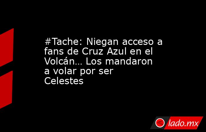 #Tache: Niegan acceso a fans de Cruz Azul en el Volcán… Los mandaron a volar por ser Celestes. Noticias en tiempo real