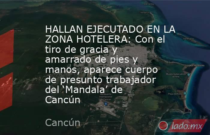 HALLAN EJECUTADO EN LA ZONA HOTELERA: Con el tiro de gracia y amarrado de pies y manos, aparece cuerpo de presunto trabajador del ‘Mandala’ de Cancún. Noticias en tiempo real