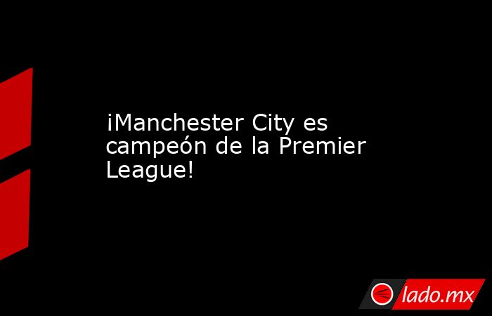 ¡Manchester City es campeón de la Premier League!. Noticias en tiempo real