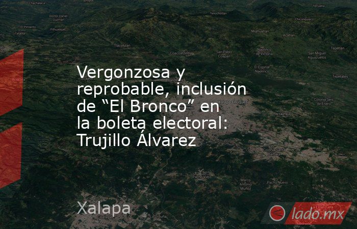 Vergonzosa y reprobable, inclusión de “El Bronco” en la boleta electoral: Trujillo Álvarez. Noticias en tiempo real