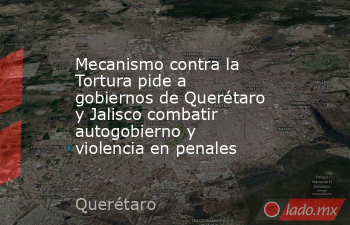Mecanismo contra la Tortura pide a gobiernos de Querétaro y Jalisco combatir autogobierno y violencia en penales. Noticias en tiempo real