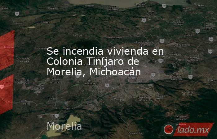 Se incendia vivienda en Colonia Tiníjaro de Morelia, Michoacán. Noticias en tiempo real