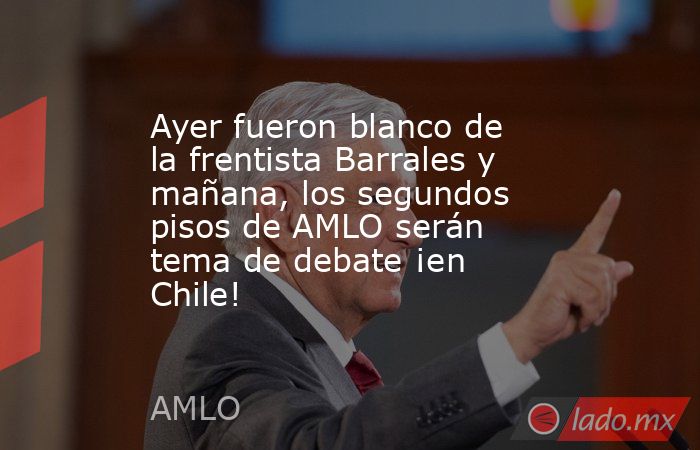 Ayer fueron blanco de la frentista Barrales y mañana, los segundos pisos de AMLO serán tema de debate ¡en Chile!. Noticias en tiempo real