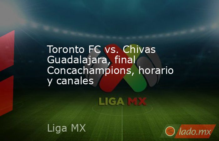Toronto FC vs. Chivas Guadalajara, final Concachampions, horario y canales. Noticias en tiempo real