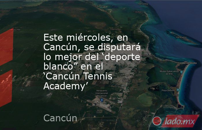 Este miércoles, en Cancún, se disputará lo mejor del ‘deporte blanco” en el ‘Cancún Tennis Academy’. Noticias en tiempo real