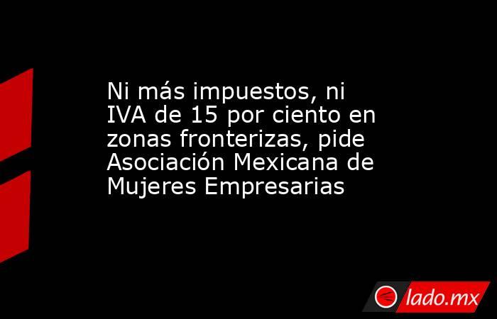 Ni más impuestos, ni IVA de 15 por ciento en zonas fronterizas, pide Asociación Mexicana de Mujeres Empresarias. Noticias en tiempo real