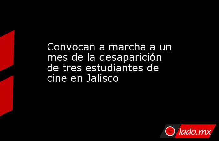 Convocan a marcha a un mes de la desaparición de tres estudiantes de cine en Jalisco. Noticias en tiempo real