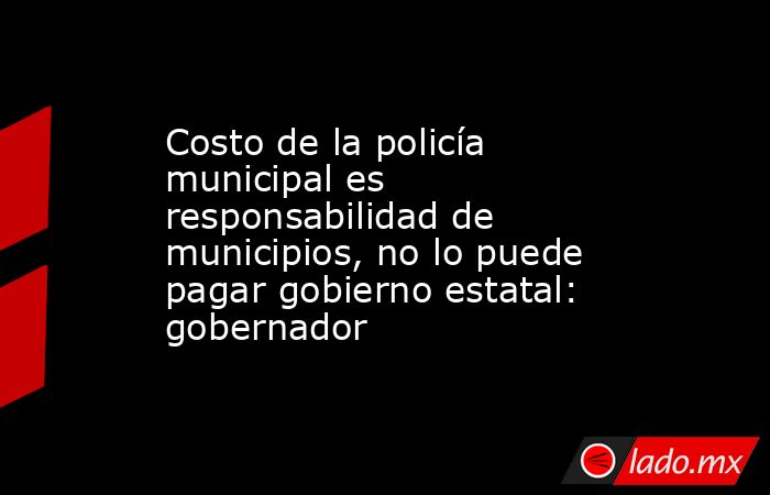 Costo de la policía municipal es responsabilidad de municipios, no lo puede pagar gobierno estatal: gobernador. Noticias en tiempo real
