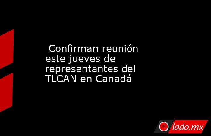  Confirman reunión este jueves de representantes del TLCAN en Canadá. Noticias en tiempo real