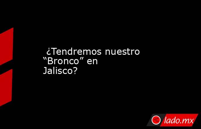  ¿Tendremos nuestro “Bronco” en Jalisco?. Noticias en tiempo real