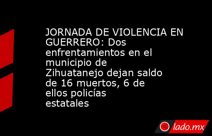 JORNADA DE VIOLENCIA EN GUERRERO: Dos enfrentamientos en el municipio de Zihuatanejo dejan saldo de 16 muertos, 6 de ellos policías estatales. Noticias en tiempo real