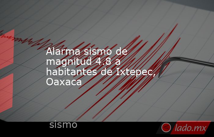 Alarma sismo de magnitud 4.8 a habitantes de Ixtepec, Oaxaca. Noticias en tiempo real