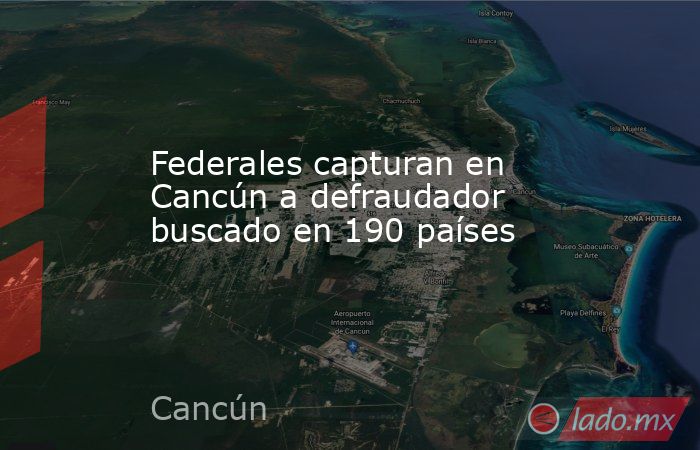 Federales capturan en Cancún a defraudador buscado en 190 países. Noticias en tiempo real