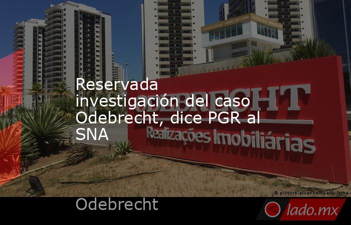 Reservada investigación del caso Odebrecht, dice PGR al SNA. Noticias en tiempo real