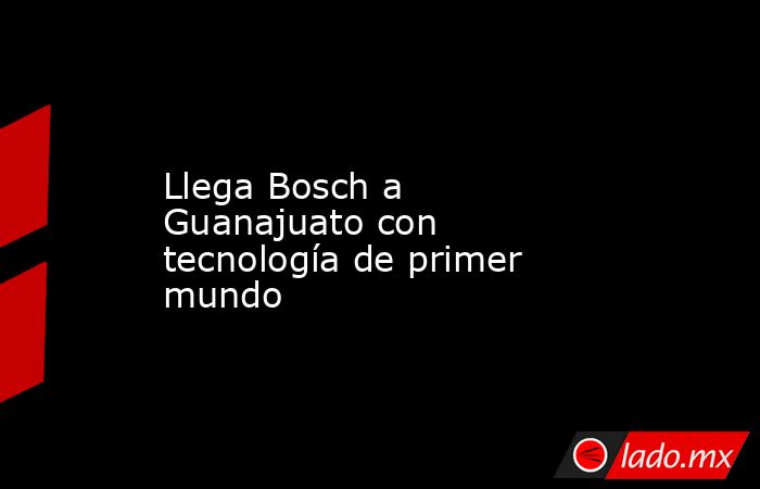Llega Bosch a Guanajuato con tecnología de primer mundo. Noticias en tiempo real