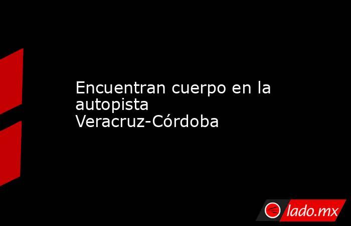 Encuentran cuerpo en la autopista Veracruz-Córdoba. Noticias en tiempo real