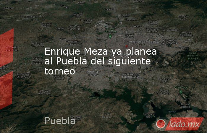 Enrique Meza ya planea al Puebla del siguiente torneo. Noticias en tiempo real