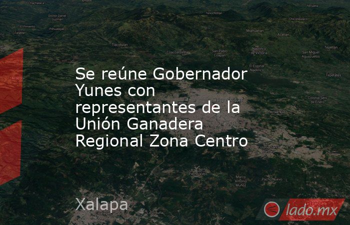 Se reúne Gobernador Yunes con representantes de la Unión Ganadera Regional Zona Centro. Noticias en tiempo real