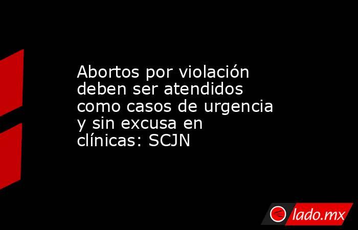 Abortos por violación deben ser atendidos como casos de urgencia y sin excusa en clínicas: SCJN. Noticias en tiempo real