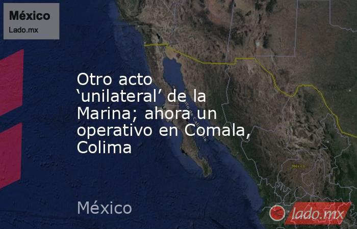 Otro acto ‘unilateral’ de la Marina; ahora un operativo en Comala, Colima. Noticias en tiempo real