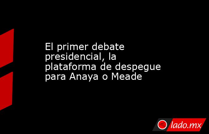 El primer debate presidencial, la plataforma de despegue para Anaya o Meade. Noticias en tiempo real